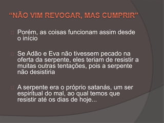 Porém, as coisas funcionam assim desde
o início
Se Adão e Eva não tivessem pecado na
oferta da serpente, eles teriam de resistir a
muitas outras tentações, pois a serpente
não desistiria
A serpente era o próprio satanás, um ser
espiritual do mal, ao qual temos que
resistir até os dias de hoje...
 