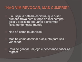 ...ou seja, a batalha espiritual que o ser
humano trava com a força do mal sempre
existiu e existirá enquanto estivermos
fisicamente nesse mundo
Não há como mudar isso!
Mas há como dominar o assunto para sair
vencedor.
Para se ganhar um jogo é necessário saber as
regras!
 