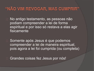 No antigo testamento, as pessoas não
podiam compreender a lei de forma
espiritual e por isso só restava a elas agir
fisicamente
Somente após Jesus é que podemos
compreender a lei de maneira espiritual,
pois agora a lei foi cumprida (ou completa)
Grandes coisas fez Jesus por nós!
 