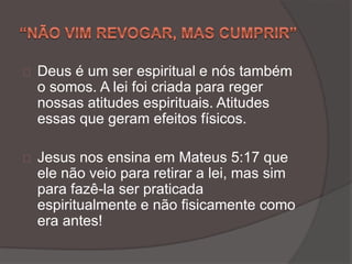 Deus é um ser espiritual e nós também
o somos. A lei foi criada para reger
nossas atitudes espirituais. Atitudes
essas que geram efeitos físicos.
Jesus nos ensina em Mateus 5:17 que
ele não veio para retirar a lei, mas sim
para fazê-la ser praticada
espiritualmente e não fisicamente como
era antes!
 
