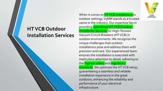HTVCB Outdoor
Installation Services
When it comes to HTVCB installations in
outdoor settings,V3NM stands as a trusted
name in the industry. Our expertise lies in
providing specialized HTVCB Outdoor
Installation Services for High-Tension
Vacuum Circuit Breakers (HTVCB) in
outdoor environments.We recognize the
unique challenges that outdoor
installations pose and address them with
precision and care. Our experienced team
ensures the installation is executed with
meticulous attention to detail, adhering to
the highest safety and regulatory
standards.We optimize the HTVCB setup,
guaranteeing a seamless and reliable
installation experience in the great
outdoors, enhancing the reliability and
performance of your electrical
infrastructure.
 