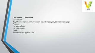 Contact Info – Coimbatore
Our location:
#14, Mahima Homes, Sri Hari Garden, Goundampalayam, Coimbatore-614030
Phones:
+91 9944948211
+91 7904209310
Email:
anbarasuar1964@gmail.com
 