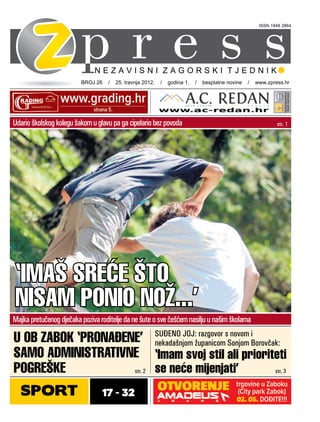 ISSN 1848 2864




                         BROJ 26 / 25. travnja 2012. / godina 1. / besplatne novine / www.zpress.hr




Udario školskog kolegu šakom u glavu pa ga cipelario bez povoda                                    str. 1




‘IMAŠ SREĆE ŠTO
NISAM PONIO NOŽ...’
Majka pretučenog dječaka poziva roditelje da ne šute o sve češćem nasilju u našim školama

U OB ZABOK ‘PRONAĐENE’ SUĐENO JOJ:županicomsSonjom Borovčak:
                           nekadašnjom
                                       razgovor novom i

SAMO ADMINISTRATIVNE ‘Imam svoj stil ali prioriteti
POGREŠKE            str. 2 se neće mijenjati’             str. 3


  SPORT                          17 - 32
 