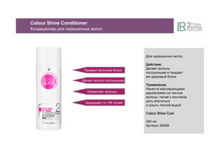 Придает волосам блеск
Делает волосы послушными
Увлажняет волосы
Для окрашенных волос
ДействиеДействиеДействиеДействие::::
Делает волосы
послушными и придает
им здоровый блеск
ПрименениеПрименениеПрименениеПрименение::::
Нанести массирующими
движениями на чистые
волосы, начав с кончиков,
дать впитаться
и смыть теплой водой.
ColourColourColourColour Shine CureShine CureShine CureShine Cure
200 мл
Артикул 26008
Защищает от УФ лучей
Colour Shine Conditioner
Кондиционер для окрашенных волос
 