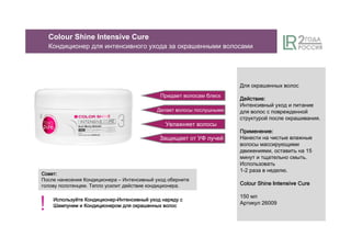 Придает волосам блеск
Делает волосы послушными
Увлажняет волосы
Для окрашенных волос
ДействиеДействиеДействиеДействие::::
Интенсивный уход и питание
для волос с поврежденной
структурой после окрашивания.
ПрименениеПрименениеПрименениеПрименение::::
Нанести на чистые влажные
волосы массирующими
движениями, оставить на 15
минут и тщательно смыть.
Использовать
1-2 раза в неделю.
ColourColourColourColour ShineShineShineShine Intensive CureCureCureCure
150 мл
Артикул 26009
Защищает от УФ лучей
Colour Shine Intensive Cure
Кондиционер для интенсивного ухода за окрашенными волосами
СоветСоветСоветСовет::::
После нанесения Кондиционера – Интенсивный уход оберните
голову полотенцем. Тепло усилит действие кондиционера.
ИспользуйтеИспользуйтеИспользуйтеИспользуйте КондиционерКондиционерКондиционерКондиционер-ИнтенсивныйИнтенсивныйИнтенсивныйИнтенсивный уходуходуходуход нарядунарядунарядунаряду сссс
ШампунемШампунемШампунемШампунем ииии КондиционеромКондиционеромКондиционеромКондиционером длядлядлядля окрашенныхокрашенныхокрашенныхокрашенных волосволосволосволос
!
 