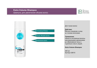 Интенсивный блеск
Больше объема волос
Увлажнение волос
Extra Volume Shampoo
Шампунь для увеличения объема волос
Для тонких волос
ДействиеДействиеДействиеДействие:
Мягкое очищение и уход
за тонкими волосами.
ПрименениеПрименениеПрименениеПрименение:
Нанести на влажные волосы
массирующими движениями
до образования пены и
тщательно смыть водой.
Extra Volume Shampoo
200 мл
Артикул 26015
 