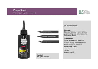 Освежает волосы
Здоровая кожа головы
Легкая фиксация
Power Boost
Тоник для мужских волос
Для мужских волос
ДействиеДействиеДействиеДействие::::
Освежает волосы и кожу головы,
действует против естественного
выпадения волос
ПрименениеПрименениеПрименениеПрименение::::
После мытья волос нанести
на кожу головы массирующими
движениями. Не смывать!
Power Boost TonicPower Boost TonicPower Boost TonicPower Boost Tonic
150 мл
Артикул 26031
УдобноУдобноУдобноУдобно!
Не нужно смывать
 