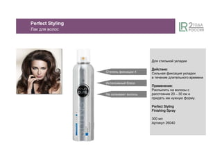 Perfect Styling
Лак для волос
Для стильной укладки
ДействиеДействиеДействиеДействие::::
Сильная фиксация укладки
в течение длительного времени
ПрименениеПрименениеПрименениеПрименение::::
Распылить на волосы с
расстояния 20 – 30 см и
придать им нужную форму.
Perfect StylingPerfect StylingPerfect StylingPerfect Styling
Finishing SprayFinishing SprayFinishing SprayFinishing Spray
300 мл
Артикул 26040
Степень фиксации 4
Интенсивный блеск
Не склеивает волосы
 