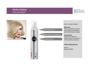 Для стильной укладки
ДействиеДействиеДействиеДействие::::
Пенка кремовой текстуры
для ухода за волосами и
долгой фиксации укладки.
ПрименениеПрименениеПрименениеПрименение::::
Встряхнуть флакон и
нанести мусс на сухие или
слегка влажные волосы.
Perfect Styling MoussePerfect Styling MoussePerfect Styling MoussePerfect Styling Mousse
200 мл
Артикул 26039
Степень фиксации 4
Волосы легко расчесываются
Не сушит волосы
Perfect Styling
Мусс для волос
 
