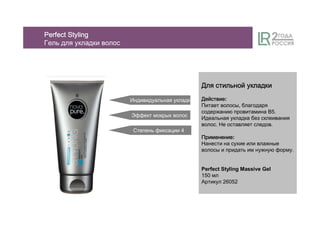 ДляДляДляДля стильнойстильнойстильнойстильной укладкиукладкиукладкиукладки
ДействиеДействиеДействиеДействие:
Питает волосы, благодаря
содержанию провитамина B5.
Идеальная укладка без склеивания
волос. Не оставляет следов.
ПрименениеПрименениеПрименениеПрименение:
Нанести на сухие или влажные
волосы и придать им нужную форму.
Perfect Styling Massive Gel
150 мл
Артикул 26052
Индивидуальная укладка
Степень фиксации 4
Эффект мокрых волос
PerfectPerfectPerfectPerfect StylingStylingStylingStyling
Гель для укладки волос
 