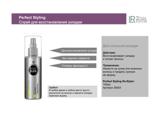 ДляДляДляДля стильнойстильнойстильнойстильной укладкиукладкиукладкиукладки
ДействиеДействиеДействиеДействие:
Восстанавливает укладку
и питает волосы.
ПрименениеПрименениеПрименениеПрименение:
Нанести на сухие или влажные
волосы и придать нужную
им форму.
Perfect Styling Re-Styler:
150мл
Артикул 26053
Для восстановления укладки
Степень фиксации 3
Без жирного эффекта
Perfect Styling
СпрейСпрейСпрейСпрей длядлядлядля восстановлениявосстановлениявосстановлениявосстановления укладкиукладкиукладкиукладки
УдобноУдобноУдобноУдобно!
В любое время в любом месте просто
распылите на волосы и верните укладке
прежнюю форму.
 