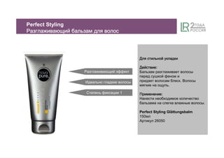 Разглаживающий эффект
Степень фиксации 1
Идеально гладкие волосы
ДляДляДляДля стильнойстильнойстильнойстильной укладкиукладкиукладкиукладки
ДействиеДействиеДействиеДействие:
Бальзам разглаживает волосы
перед сушкой феном и
придает волосам блеск. Волосы
мягкие на ощупь.
ПрименениеПрименениеПрименениеПрименение:
Нанести необходимое количество
бальзама на слегка влажные волосы.
Perfect Styling Glättungsbalm
150мл
Артикул 26050
Perfect Styling
РазглаживающийРазглаживающийРазглаживающийРазглаживающий бальзамбальзамбальзамбальзам длядлядлядля волосволосволосволос
 