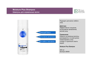 Сияющий блеск
Интенсивное увлажнение
Для любого типа волос
Подходит для волос любого
типа
ДействиеДействиеДействиеДействие::::
Эффективное очищение,
интенсивное увлажнение,
мягкий уход.
ПрименениеПрименениеПрименениеПрименение::::
Нанести на влажные волосы,
распределить по всей длине,
помассировать кожу
головы и тщательно смыть
водой.
Moisture Plus ShampooMoisture Plus ShampooMoisture Plus ShampooMoisture Plus Shampoo
200 мл
Артикул 26000
Moisture Plus Shampoo
ШампуньШампуньШампуньШампунь длядлядлядля нормальныхнормальныхнормальныхнормальных волосволосволосволос
 