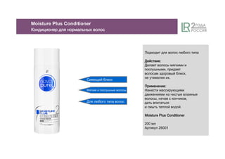 Сияющий блеск
Мягкие и послушные волосы
Для любого типа волос
Moisture Plus Conditioner
КондиционерКондиционерКондиционерКондиционер длядлядлядля нормальныхнормальныхнормальныхнормальных волосволосволосволос
Подходит для волос любого типа
ДействиеДействиеДействиеДействие::::
Делает волосы мягкими и
послушными, придает
волосам здоровый блеск,
не утяжеляя их.
ПрименениеПрименениеПрименениеПрименение::::
Нанести массирующими
движениями на чистые влажные
волосы, начав с кончиков,
дать впитаться
и смыть теплой водой.
Moisture PlusMoisture PlusMoisture PlusMoisture Plus ConditionerConditionerConditionerConditioner
200 мл
Артикул 26001
 