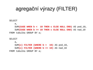 agregační výrazy (FILTER) 
SELECT 
a, 
SUM(CASE WHEN b < 10 THEN c ELSE NULL END) AS pod_10, 
SUM(CASE WHEN b >= 10 THEN c...