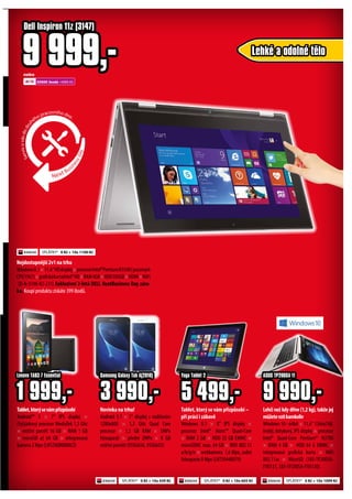 Tablet,kterýsevámpřizpůsobí
Android™ 5 × 7" IPS displej ×
čtyřjádrový procesor MediaTek 1,3 Ghz
× vnitřní paměť 16 GB × RAM 1 GB
× microSD až 64 GB × integrovaná
kamera 2 Mpx (LNTZA0R0008CZ)
Novinka na trhu!
Android 5.1 × 7" displej s rozlišením
1280x800 × 1,3 GHz Quad Core
procesor × 1,5 GB RAM × 5MPx
fotoaparát × přední 2MPx × 8 GB
vnitřní paměti (95SG656, 95SG655)
1 999,-
Lenovo TAB3 7 Essential
Lehčí než kdy dříve (1,2 kg), takže jej
můžetevzítkamkoliv
Windows 10 - 64bit × 11,6" 1366x768,
lesklý, dotykový, IPS displej × procesor
Intel® Quad-Core Pentium® N3700
× RAM 4 GB × HDD 64 G EMMC ×
integrovaná grafická karta × WiFi
802.11ac × MicroSD (185-TP200SA-
FV0131, 185-TP200SA-FV0130)
9 990,-
ASUS TP200SA 11
SPLÁTKY* 0 Kč + 10x 605 KčSPLÁTKY* 0 Kč + 10x 439 Kč SPLÁTKY* 0 Kč + 10x 1099 Kč
Tablet, který se vám přizpůsobí –
při práci i zábavě
Windows 8.1 × 8" IPS displej ×
procesor Intel® Atom™ Quad-Core
× RAM 2 GB × HDD 32 GB EMMC ×
microSDHC max. 64 GB × WiFi 802.11
a/b/g/n × webkamera 1,6 Mpx, zadní
fotoaparát 8 Mpx (LNT59440079)
5 499,-
Yoga Tablet 2
3 990,-
Samsung Galaxy Tab A(2016)
Nejdostupnější 2v1 na trhu
Windows8.1×11.6"HDdisplej×procesorIntel®PentiumN3540(passmark
CPU1967)×grafickákartaIntel®HD×RAM4GB×HDD500GB×HDMI×WiFi
(D-N-3148-N2-231) Exkluzivní 2-letá DELL NextBusiness Day záru-
ka. Koupí produktu získáte 399 ibodů.
Lehké a odolné tělo
Dell Inspiron 11z (3147)
9 999,-
Next Busi
nessday
Servisuvásdodru
hého pracovního dne.
nebo
22500 ibodů +4999 Kč
SPLÁTKY* 0 Kč + 10x 1100 Kč
 
