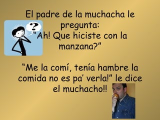 El padre de la muchacha le pregunta: “Ah! Que hiciste con la manzana?” “Me la comí, tenía hambre la comida no es pa’ verla!” le dice el muchacho!! 