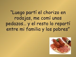 “ Luego partí el chorizo en rodajas, me comí unos pedazos… y el resto lo repartí entre mi familia y los pobres” 