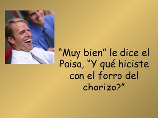 “ Muy bien” le dice el Paisa, “Y qué hiciste con el forro del chorizo?” 