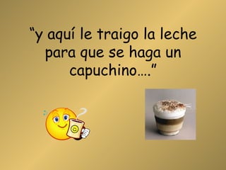 “ y aquí le traigo la leche para que se haga un capuchino….” 