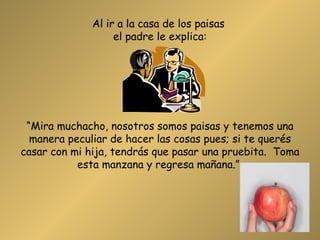 Al ir a la casa de los paisas  el padre le explica: “Mira muchacho, nosotros somos paisas y tenemos una manera peculiar de hacer las cosas pues; si te querés casar con mi hija, tendrás que pasar una pruebita.  Toma esta manzana y regresa mañana.”  