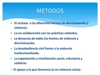 METODOS
El rechazo a las diferentes formas de discriminación y
violencia.
La no-colaboración con las prácticas violentas.
La denuncia de todos los hechos de violencia y
discriminación.
La desobediencia civil frente a la violencia
institucionalizada.
La organización y movilización social, voluntaria y
solidaria.
El apoyo a lo que favorezca la no violencia activa.
 
