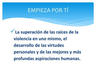 EMPIEZA POR TÍ


La superación de las raíces de la
 violencia en uno mismo, el
 desarrollo de las virtudes
 personales y de las mejores y más
 profundas aspiraciones humanas.
 