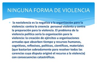 NINGUNA FORMA DE VIOLENCIA
  la noviolencia es la negativa a la organización para la
 violencia: contra la creencia personal violenta y contra
 la preparación para la violencia. El problema de la
 violencia política sería la organización para la
 violencia: la creación de ejércitos u organizaciones
 armadas que absorben tiempo y recursos humanos,
 cognitivos, reflexivos, políticos, científicos, materiales
 (que bastarían sobradamente para resolver todas las
 carencias cuya disputa originó el recurso a la violencia)
 con consecuencias catastróficas.
 