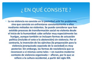 ¿ EN QUÉ CONSISTE ?
La no violencia no consiste en la pasividad ante los problemas,
    sino que consiste en enfrentarse constantemente a ellos
mediante métodos no violentos. Se puede considerar que han
 existido procesos de transformación social no violenta desde
el inicio de la humanidad: cabe señalar muy especialmente las
   huelgas, aunque también se incluyen formas de actuación
 política (incluido el voto o la abstención) sin violencia. Por el
 contrario, la invención de los ejércitos (la preparación para la
     violencia jerarquizada separada de la sociedad) es muy
    posterior. Sin embargo, las formas de noviolencia que se
   reconocen a sí mismas como tales —en nuestro moderno
    contexto de violencia organizada— afloran, por lo que se
       refiere a la cultura occidental, a partir del siglo XIX.
 