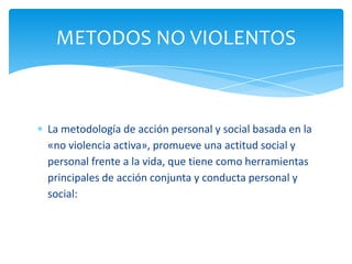 METODOS NO VIOLENTOS



La metodología de acción personal y social basada en la
«no violencia activa», promueve una actitud social y
personal frente a la vida, que tiene como herramientas
principales de acción conjunta y conducta personal y
social:
 