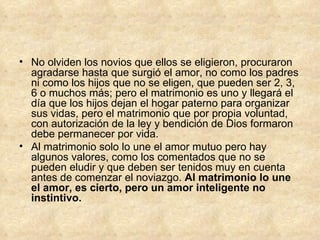 No olviden los novios que ellos se eligieron, procuraron agradarse hasta que surgió el amor, no como los padres ni como los hijos que no se eligen, que pueden ser 2, 3, 6 o muchos más; pero el matrimonio es uno y llegará el día que los hijos dejan el hogar paterno para organizar sus vidas, pero el matrimonio que por propia voluntad, con autorización de la ley y bendición de Dios formaron debe permanecer por vida. Al matrimonio solo lo une el amor mutuo pero hay algunos valores, como los comentados que no se pueden eludir y que deben ser tenidos muy en cuenta antes de comenzar el noviazgo.  Al matrimonio lo une el amor, es cierto, pero un amor inteligente no instintivo. 