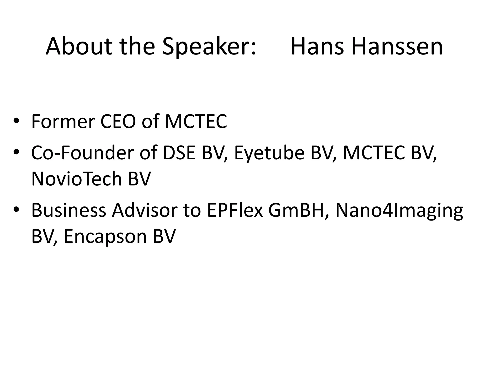 About the Speaker:       Hans Hanssen

• Former CEO of MCTEC
• Co-Founder of DSE BV, Eyetube BV, MCTEC BV,
  NovioTech BV
• Business Advisor to EPFlex GmBH, Nano4Imaging
  BV, Encapson BV
 