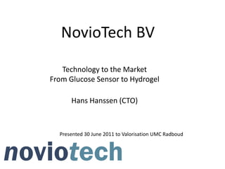 NovioTech BV

   Technology to the Market
From Glucose Sensor to Hydrogel

      Hans Hanssen (CTO)



  Presented 30 June 2011 to Valorisation UMC Radboud
 