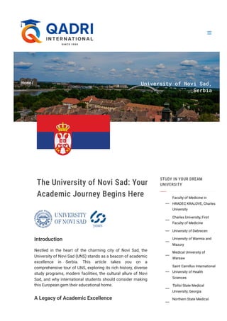 Home/ University of Novi Sad,
Serbia
The University of Novi Sad: Your
Academic Journey Begins Here
Introduction
Nestled in the heart of the charming city of Novi Sad, the
University of Novi Sad (UNS) stands as a beacon of academic
excellence in Serbia. This article takes you on a
comprehensive tour of UNS, exploring its rich history, diverse
study programs, modern facilities, the cultural allure of Novi
Sad, and why international students should consider making
this European gem their educational home.
A Legacy of Academic Excellence
STUDY IN YOUR DREAM
UNIVERSITY
Faculty of Medicine in
HRADEC KRALOVE, Charles
University

Charles University, First
Faculty of Medicine

University of Debrecen

University of Warmia and
Mazury

Medical University of
Warsaw

Saint Camillus International
University of Health
Sciences

Tbilisi State Medical
University, Georgia

Northern State Medical

 