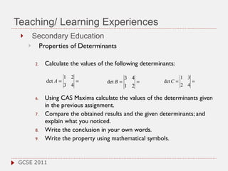 Teaching/ Learning Experiences Secondary Education Properties of Determinants  Calculate the values of the following determinants: Using  CAS Maxima  calculate the values of the determinants given in the previous assignment. Compare the obtained results and the given determinants; and explain what you noticed. Write the conclusion in your own words.  Write the property using mathematical symbols. GCSE 2011 