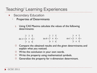 Teaching/ Learning Experiences Secondary Education Properties of Determinants  Using  CAS Maxima  c alculate the values of the following determinants:  Compare the obtained results and the given determinants; and explain what you noticed. Write the conclusion in your own words.  Write the property using mathematical symbols. Generalize the property for n-dimension determinant. GCSE 2011 