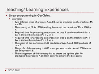 Teaching/ Learning Experiences Linear programming in GeoGebra Example:  Two different types of products A and B can be produced on the machines M 1  and M 2 .  The capacity of M 1  is 12000 working hours and the capacity of M 2  is 6000 w. h.  Required time for producing one product of type A on the machine is M 1  is 3w. h. and on the machine M 2  is 2 w. h.  Required time for producing one product of type B on the machine is M 1  is 3w. h. and on the machine M 2  is 1 w. h.  The needs of the market are 2500 products of type A and 3000 products of type B.  The profit of the company is 4000 euros per one product A and 2000 euros per one product B. The management of the company has to create the optimal plan for producing the products A and B in order to achieve the best profit.  GCSE 2011 