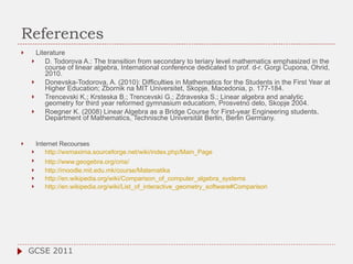 References Literature D. Todorova A.: The transition from secondary to teriary level mathematics emphasized in the course of linear algebra, International conference dedicated to prof. d-r. Gorgi Cupona, Ohrid, 2010. Donevska-Todorova, A. (2010): Difficulties in Mathematics for the Students in the First Year at Higher Education; Zbornik na MIT Universitet, Skopje, Macedonia, p. 177-184 .  Trencevski K.; Krsteska B.; Trencevski G.; Zdraveska S.; Linear algebra and analytic geometry for third year reformed gymnasium educatiom, Prosvetno delo, Skopje 2004. Roegner K. (2008) Linear Algebra as a Bridge Course for First-year Engineering students, Department of Mathematics, Technische Universität Berlin, Berlin Germany. Internet Recourses http://wxmaxima.sourceforge.net/wiki/index.php/Main_Page http://www.geogebra.org/cms/   http://moodle.mit.edu.mk/course/Matematika http://en.wikipedia.org/wiki/Comparison_of_computer_algebra_systems http://en.wikipedia.org/wiki/List_of_interactive_geometry_software#Comparison GCSE 2011 
