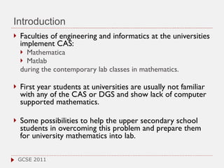 Introduction Faculties of engineering and informatics at the universities implement CAS: Mathematica  Matlab  during the contemporary lab classes in mathematics. First year students at universities are usually not familiar with any of the CAS or DGS and show lack of computer supported mathematics.  Some possibilities to help the upper secondary school students in overcoming this problem and prepare them for university mathematics into lab.  GCSE 2011 