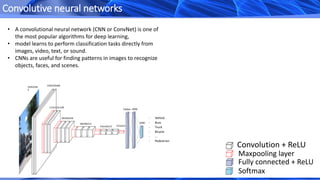 Convolutive neural networks
Convolution + ReLU
Maxpooling layer
Fully connected + ReLU
Softmax
• A convolutional neural network (CNN or ConvNet) is one of
the most popular algorithms for deep learning,
• model learns to perform classification tasks directly from
images, video, text, or sound.
• CNNs are useful for finding patterns in images to recognize
objects, faces, and scenes.
224x224x
3
224x224x64
112x112x128
56x56x256
28x28x512
7x7x51214x14x512
4096
1000
Flatten
- Vehicle
- Buss
- Truck
- Bicycle
- …
- Pedestrian
 