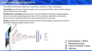 Convolutive neural networks
Convolution + ReLU
Maxpooling layer
Fully connected + ReLU
Softmax
Three of the most common layers are: convolution, activation or ReLU, and pooling.
Convolution puts the input images through a set of convolutional filters, each of which activates
certain features from the images.
Rectified linear unit (ReLU) allows for faster and more effective training by mapping negative
values to zero and maintaining positive values. This is sometimes referred to as activation,
because only the activated features are carried forward into the next layer.
Pooling simplifies the output by performing nonlinear downsampling, reducing the number of
parameters that the network needs to learn.
224x224x
3
224x224x64
112x112x128
56x56x256
28x28x512
7x7x51214x14x512
4096
1000
Flatten
- Vehicle
- Buss
- Truck
- Bicycle
- …
- Pedestrian
 