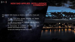 NOVI SAD APPLIED INTELLIGENCE
COMMUNITY
City.AI NOVI SAD shaping up around a community whose goal
are :
To help local actors develop efficiently the Serbian
branch on AI internationally
To work around applied AI challenges with the local &
global ecosystem actors
To democratize AI innovation and close the gap
between technology and society
To train and challenge the local community
 