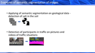 • Applying of semantic segmentation on geological data -
detection of salt in the soil
• Detection of participants in traffic on pictures and
videos of traffic situations
Examples of semantic segmentation of images
 