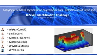 • Aleksa Ćorović
• Siniša Đurić
• Mihajlo Jovanović
• Marko Gostović
• dr Mališa Marjan
• dr Velibor Ilić
TGS Salt Identification Challenge
(Kaggle competition)
Applying of semantic segmentation on geological data - detection of salt in the soil
 