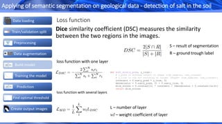 Loss function
Dice similarity coefficient (DSC) measures the similarity
between the two regions in the images.
loss function with one layer
S – result of segmentation
R – ground trough label
L – number of layer
wl – weight coefficient of layer
loss function with several layers
def soft_dice(y_pred, y_true):
# y_pred is softmax output of shape (num_samples, num_classes)
# y_true is one hot encoding of target (shape= (num_samples, num_classes))
intersect = T.sum(y_pred * y_true, 0)
denominator = T.sum(y_pred, 0) + T.sum(y_true, 0)
dice_scores = T.constant(2) * intersect / (denominator + T.constant(1e-6))
return dice_scores
Create output images
Data loading
Train/validation split
Data augmentation
Build model
Preprocesing
Prediction
Find optimal threshold
Training the model
Applying of semantic segmentation on geological data - detection of salt in the soil
 