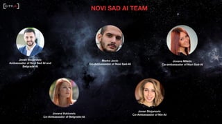 NOVI SAD AI TEAM
Jovan Stojanovic
Ambassador of Novi Sad AI and
Belgrade AI
Marko Jocic
Co-Ambassador of Novi Sad-AI
Jovana Miletic
Co-ambassador of Novi Sad-AI
Jovana Vukicevic
Co-Ambassador of Belgrade-AI
Jovan Stojanovic
Co-Ambassador of Nis-AI
 