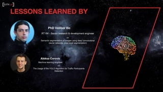 PhD Velibor Ilic
RT RK - Senior research & development engineer
on
Semantic segmentation of images using deep convolutional
neural networks (pixel level segmentation)
Aleksa Corovic
Machine learning engineer
on
The Usage of the YOLO Algorithm for Traffic Participants
Detection
LESSONS LEARNED BY
 