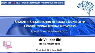 SEMANTIC SEGMENTATION OF IMAGES USING DEEP
CONVOLUTIONAL NEURAL NETWORKS
(pixel level segmentation)
Novi Sad, October 2018
dr Velibor Ilić
RT RK Automotive
[Novi Sad AI] #3.0 - Deep Learning in Automotive Industry
 