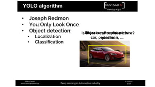 NOVI SAD AI
meetup #3.0
Deep learning in Automotive industry
31.10.2018.
5/24
Aleksa Ćorović
aleksa.corovic@systemli.org
YOLO algorithm
• Joseph Redmon
• You Only Look Once
• Object detection:
• Localization
• Classification
Is there a car on the picture?
yes/no
Object on the picture is:
car, pedestrian, ...
 