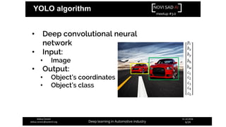 NOVI SAD AI
meetup #3.0
Deep learning in Automotive industry
31.10.2018.
6/24
Aleksa Ćorović
aleksa.corovic@systemli.org
YOLO algorithm
• Deep convolutional neural
network
• Input:
• Image
• Output:
• Object’s coordinates
• Object’s class
 